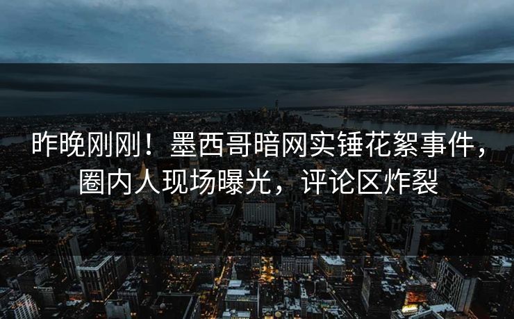 昨晚刚刚！墨西哥暗网实锤花絮事件，圈内人现场曝光，评论区炸裂