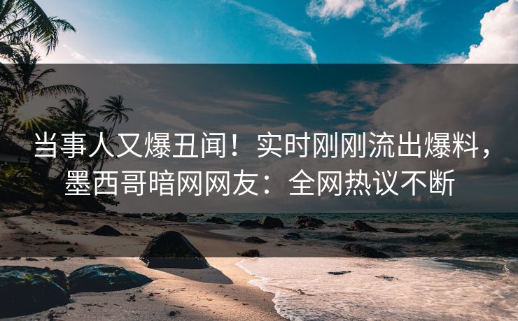 当事人又爆丑闻！实时刚刚流出爆料，墨西哥暗网网友：全网热议不断