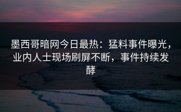 墨西哥暗网今日最热：猛料事件曝光，业内人士现场刷屏不断，事件持续发酵