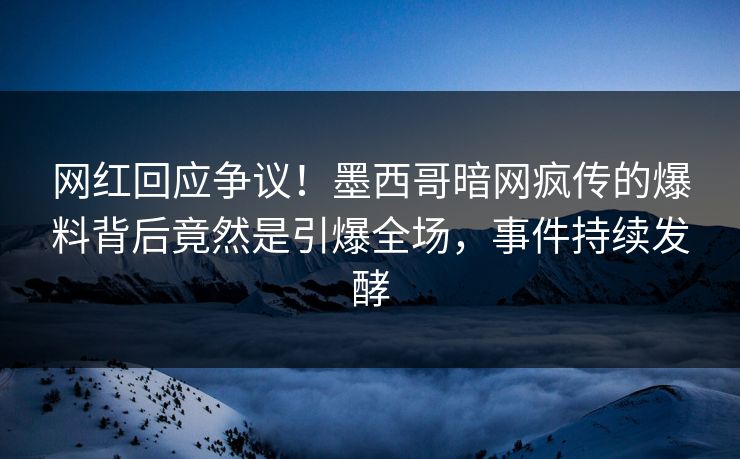 网红回应争议！墨西哥暗网疯传的爆料背后竟然是引爆全场，事件持续发酵