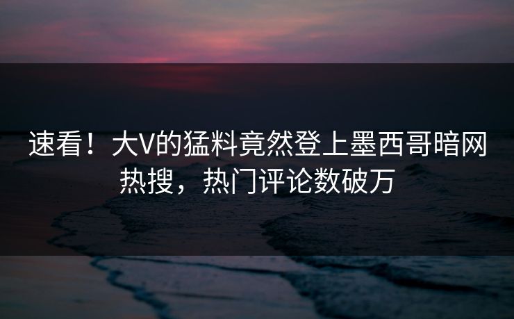 速看！大V的猛料竟然登上墨西哥暗网热搜，热门评论数破万