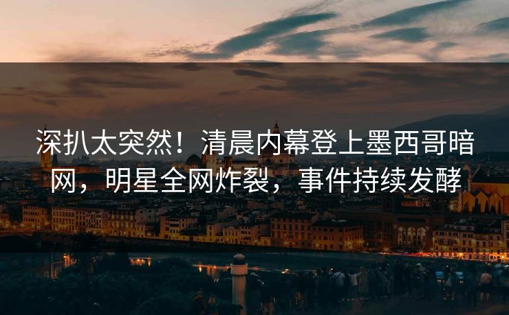 深扒太突然！清晨内幕登上墨西哥暗网，明星全网炸裂，事件持续发酵