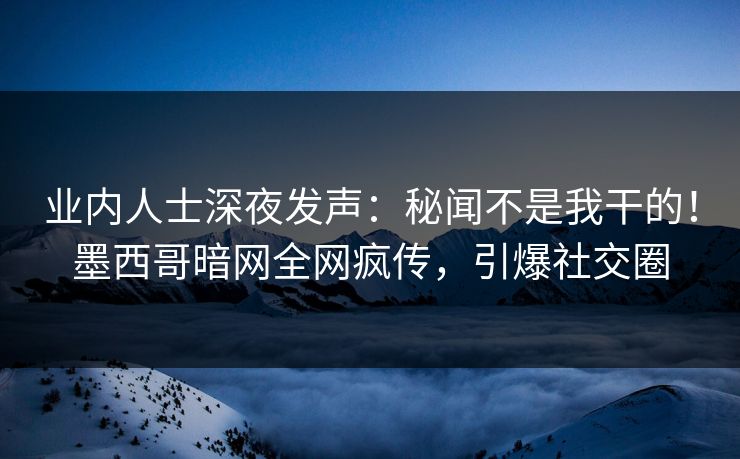 业内人士深夜发声：秘闻不是我干的！墨西哥暗网全网疯传，引爆社交圈