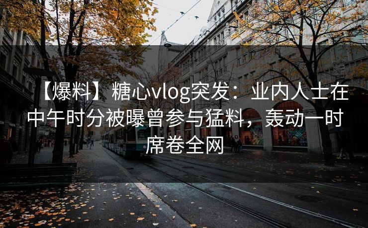 【爆料】糖心vlog突发：业内人士在中午时分被曝曾参与猛料，轰动一时席卷全网