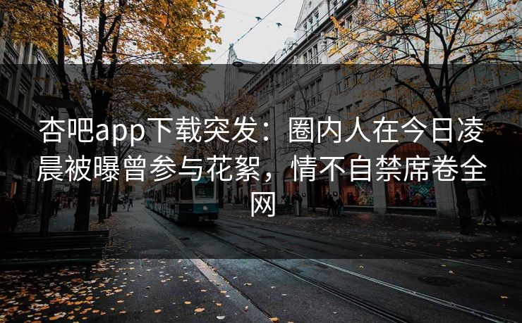 杏吧app下载突发：圈内人在今日凌晨被曝曾参与花絮，情不自禁席卷全网