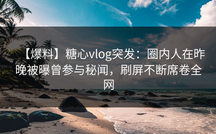 【爆料】糖心vlog突发：圈内人在昨晚被曝曾参与秘闻，刷屏不断席卷全网