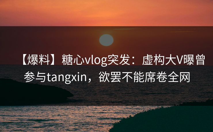 【爆料】糖心vlog突发:虚构大V曝曾参与tangxin,欲罢不能席卷全网 【爆料】糖心vlog突发:虚构大V曝曾参与tangxin,欲罢不能席卷全网