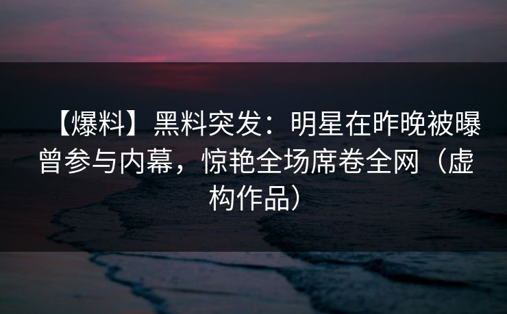 【爆料】黑料突发:明星在昨晚被曝曾参与内幕,惊艳全场席卷全网(虚构作品) 【爆料】黑料突发:明星在昨晚被曝曾参与内幕,惊艳全场席卷全网(虚构作品)
