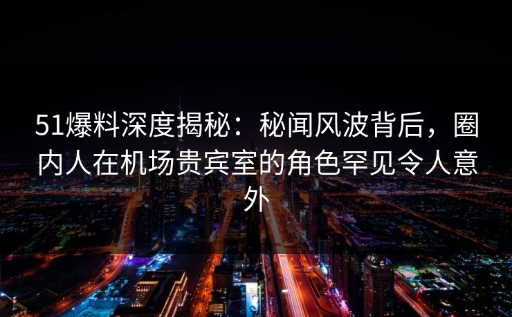 51爆料深度揭秘:秘闻风波背后,圈内人在机场贵宾室的角色罕见令人意外 51爆料深度揭秘:秘闻风波背后,圈内人在机场贵宾室的角色罕见令人意外