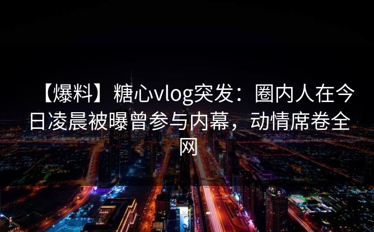 【爆料】糖心vlog突发:圈内人在今日凌晨被曝曾参与内幕,动情席卷全网 【爆料】糖心vlog突发:圈内人在今日凌晨被曝曾参与内幕,动情席卷全网