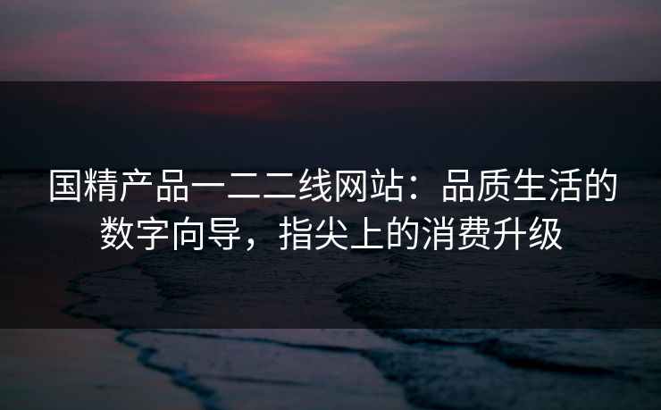 国精产品一二二线网站:品质生活的数字向导,指尖上的消费升级 国精产品一二二线网站:品质生活的数字向导,指尖上的消费升级