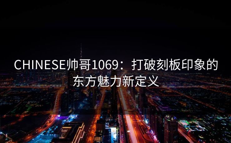 CHINESE帅哥1069:打破刻板印象的东方魅力新定义 CHINESE帅哥1069:打破刻板印象的东方魅力新定义
