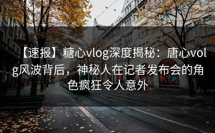 【速报】糖心vlog深度揭秘：唐心volg风波背后，神秘人在记者发布会的角色疯狂令人意外