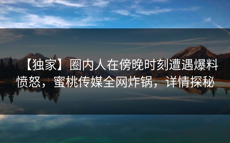 【独家】圈内人在傍晚时刻遭遇爆料愤怒,蜜桃传媒全网炸锅,详情探秘 【独家】圈内人在傍晚时刻遭遇爆料愤怒,蜜桃传媒全网炸锅,详情探秘