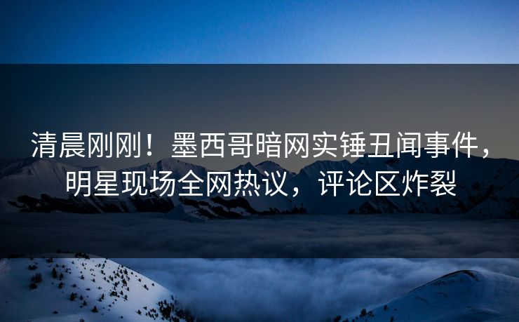清晨刚刚！墨西哥暗网实锤丑闻事件，明星现场全网热议，评论区炸裂