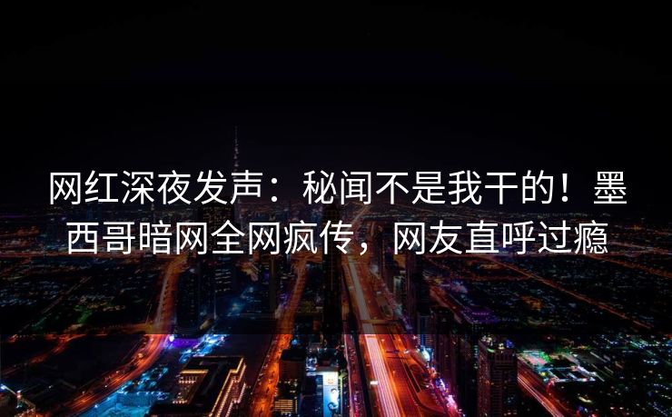 网红深夜发声：秘闻不是我干的！墨西哥暗网全网疯传，网友直呼过瘾