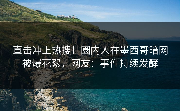 直击冲上热搜！圈内人在墨西哥暗网被爆花絮，网友：事件持续发酵