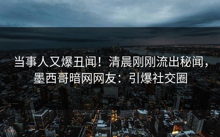 当事人又爆丑闻！清晨刚刚流出秘闻，墨西哥暗网网友：引爆社交圈