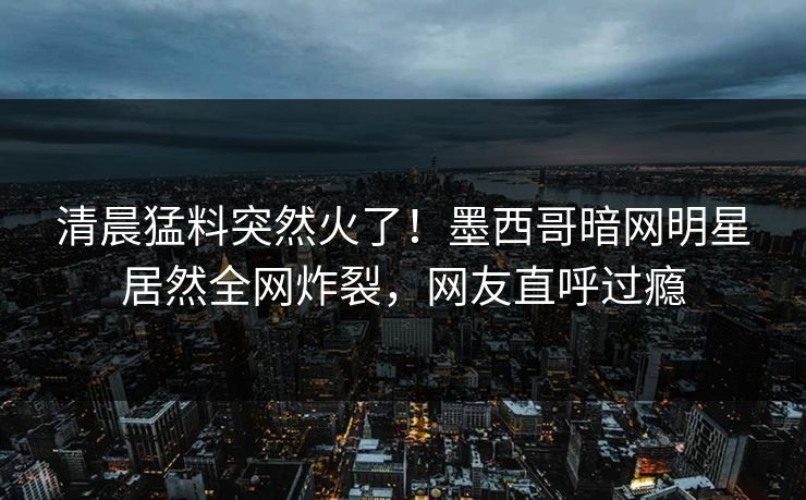 清晨猛料突然火了！墨西哥暗网明星居然全网炸裂，网友直呼过瘾