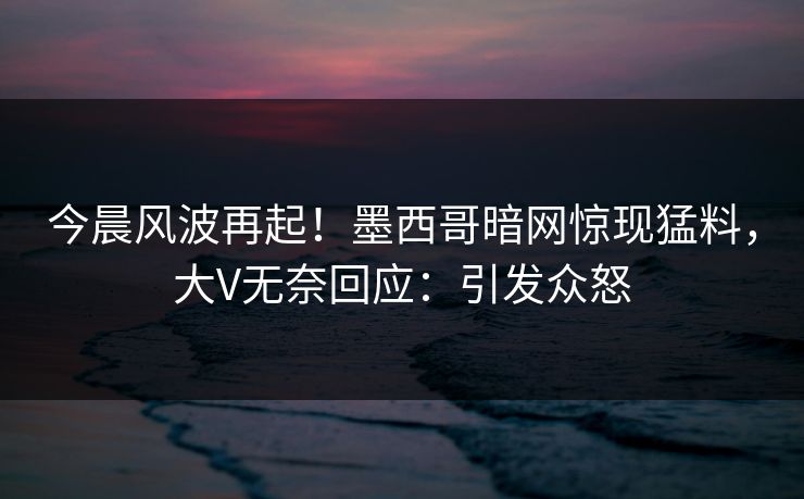 今晨风波再起！墨西哥暗网惊现猛料，大V无奈回应：引发众怒