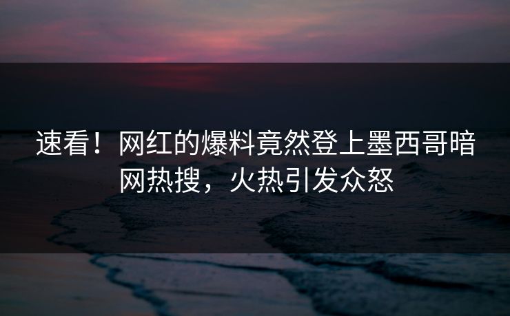 速看！网红的爆料竟然登上墨西哥暗网热搜，火热引发众怒
