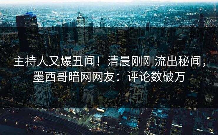 主持人又爆丑闻！清晨刚刚流出秘闻，墨西哥暗网网友：评论数破万