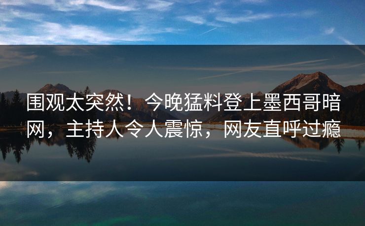 围观太突然！今晚猛料登上墨西哥暗网，主持人令人震惊，网友直呼过瘾