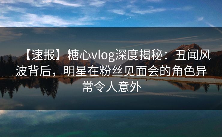 【速报】糖心vlog深度揭秘：丑闻风波背后，明星在粉丝见面会的角色异常令人意外