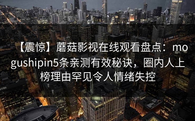 【震惊】蘑菇影视在线观看盘点:mogushipin5条亲测有效秘诀,圈内人上榜理由罕见令人情绪失控 【震惊】蘑菇影视在线观看盘点:mogushipin5条亲测有效秘诀,圈内人上榜理由罕见令人情绪失控