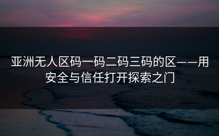 亚洲无人区码一码二码三码的区——用安全与信任打开探索之门 亚洲无人区码一码二码三码的区——用安全与信任打开探索之门