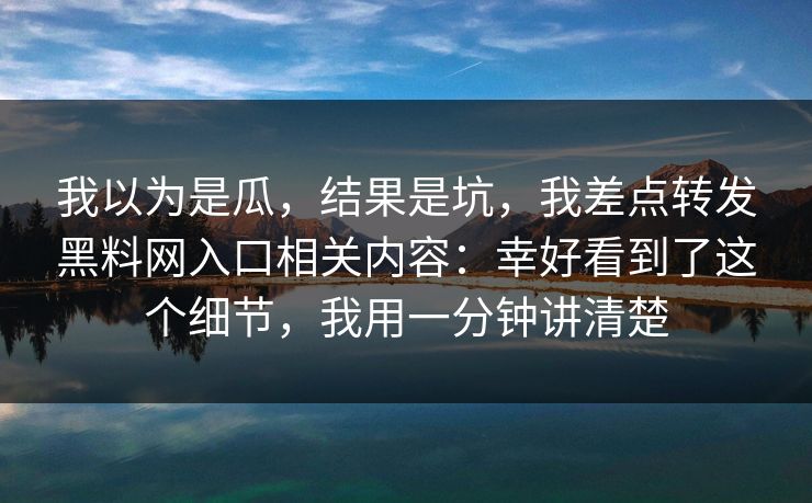 我以为是瓜,结果是坑,我差点转发黑料网入口相关内容:幸好看到了这个细节,我用一分钟讲清楚 我以为是瓜,结果是坑,我差点转发黑料网入口相关内容:幸好看到了这个细节,我用一分钟讲清楚