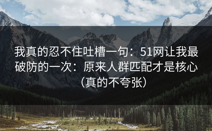 我真的忍不住吐槽一句:51网让我最破防的一次:原来人群匹配才是核心(真的不夸张) 我真的忍不住吐槽一句:51网让我最破防的一次:原来人群匹配才是核心(真的不夸张)