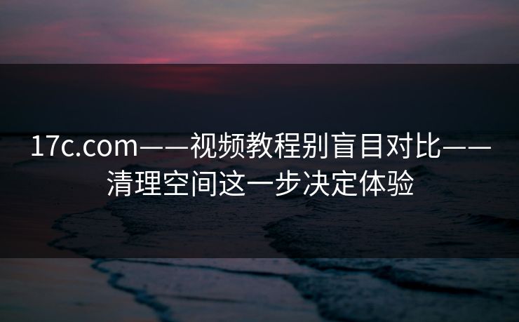 17c.com——视频教程别盲目对比——清理空间这一步决定体验