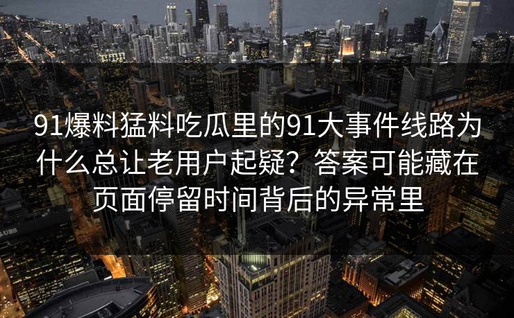 91爆料猛料吃瓜里的91大事件线路为什么总让老用户起疑?答案可能藏在页面停留时间背后的异常里 91爆料猛料吃瓜里的91大事件线路为什么总让老用户起疑?答案可能藏在页面停留时间背后的异常里