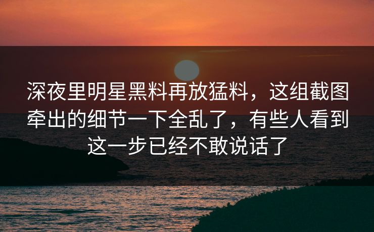 深夜里明星黑料再放猛料，这组截图牵出的细节一下全乱了，有些人看到这一步已经不敢说话了
